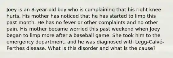 Joey is an 8-year-old boy who is complaining that his right knee hurts. His mother has noticed that he has started to limp this past month. He has no fever or other complaints and no other pain. His mother became worried this past weekend when Joey began to limp more after a baseball game. She took him to the emergency department, and he was diagnosed with Legg-Calvé-Perthes disease. What is this disorder and what is the cause?