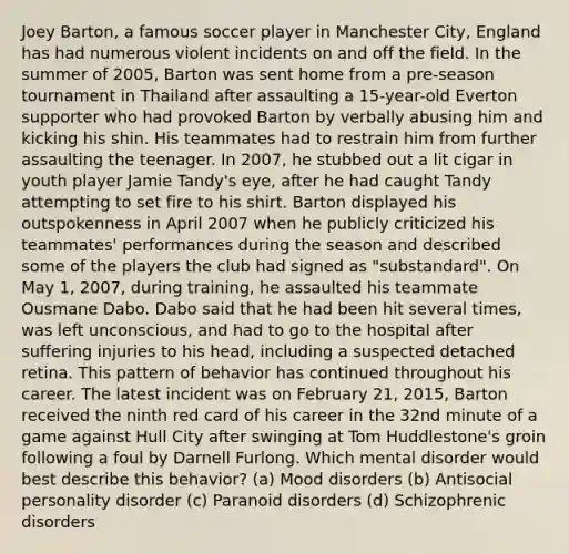 Joey Barton, a famous soccer player in Manchester City, England has had numerous violent incidents on and off the field. In the summer of 2005, Barton was sent home from a pre-season tournament in Thailand after assaulting a 15-year-old Everton supporter who had provoked Barton by verbally abusing him and kicking his shin. His teammates had to restrain him from further assaulting the teenager. In 2007, he stubbed out a lit cigar in youth player Jamie Tandy's eye, after he had caught Tandy attempting to set fire to his shirt. Barton displayed his outspokenness in April 2007 when he publicly criticized his teammates' performances during the season and described some of the players the club had signed as "substandard". On May 1, 2007, during training, he assaulted his teammate Ousmane Dabo. Dabo said that he had been hit several times, was left unconscious, and had to go to the hospital after suffering injuries to his head, including a suspected detached retina. This pattern of behavior has continued throughout his career. The latest incident was on February 21, 2015, Barton received the ninth red card of his career in the 32nd minute of a game against Hull City after swinging at Tom Huddlestone's groin following a foul by Darnell Furlong. Which mental disorder would best describe this behavior? (a) Mood disorders (b) Antisocial personality disorder (c) Paranoid disorders (d) Schizophrenic disorders