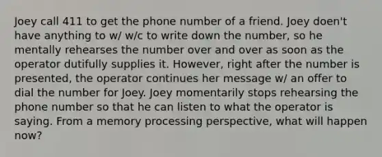 Joey call 411 to get the phone number of a friend. Joey doen't have anything to w/ w/c to write down the number, so he mentally rehearses the number over and over as soon as the operator dutifully supplies it. However, right after the number is presented, the operator continues her message w/ an offer to dial the number for Joey. Joey momentarily stops rehearsing the phone number so that he can listen to what the operator is saying. From a memory processing perspective, what will happen now?