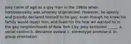 Joey came of age as a gay man in the 1960s when homosexuality was severely stigmatized. However, he openly and proudly declared himself to be gay, even though he knew his family would reject him, and lived his life how we wanted to in the gay neighborhoods of New York City. Joey exhibited _____. a. social control b. deviance avowal c. stereotype promise d. in-group orientation