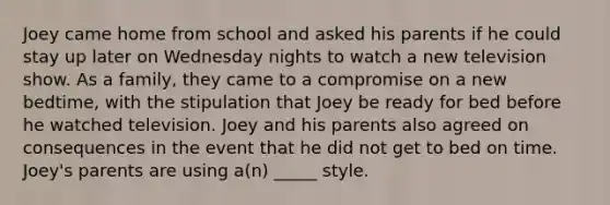 Joey came home from school and asked his parents if he could stay up later on Wednesday nights to watch a new television show. As a family, they came to a compromise on a new bedtime, with the stipulation that Joey be ready for bed before he watched television. Joey and his parents also agreed on consequences in the event that he did not get to bed on time. Joey's parents are using a(n) _____ style.