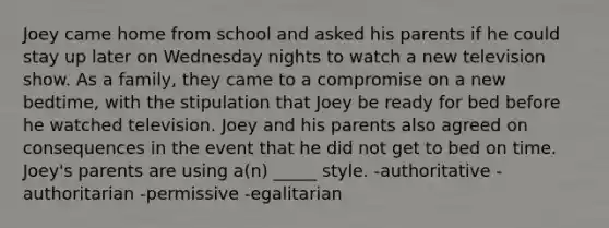 Joey came home from school and asked his parents if he could stay up later on Wednesday nights to watch a new television show. As a family, they came to a compromise on a new bedtime, with the stipulation that Joey be ready for bed before he watched television. Joey and his parents also agreed on consequences in the event that he did not get to bed on time. Joey's parents are using a(n) _____ style. -authoritative -authoritarian -permissive -egalitarian