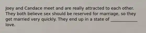 Joey and Candace meet and are really attracted to each other. They both believe sex should be reserved for marriage, so they get married very quickly. They end up in a state of _____________ love.