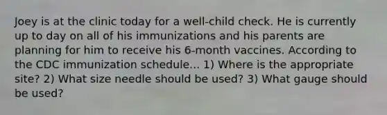 Joey is at the clinic today for a well-child check. He is currently up to day on all of his immunizations and his parents are planning for him to receive his 6-month vaccines. According to the CDC immunization schedule... 1) Where is the appropriate site? 2) What size needle should be used? 3) What gauge should be used?