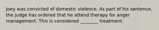 Joey was convicted of domestic violence. As part of his sentence, the judge has ordered that he attend therapy for anger management. This is considered ________ treatment.