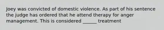 Joey was convicted of domestic violence. As part of his sentence the judge has ordered that he attend therapy for anger management. This is considered ______ treatment