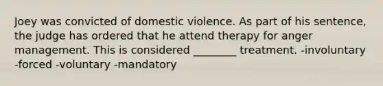 Joey was convicted of domestic violence. As part of his sentence, the judge has ordered that he attend therapy for anger management. This is considered ________ treatment. -involuntary -forced -voluntary -mandatory