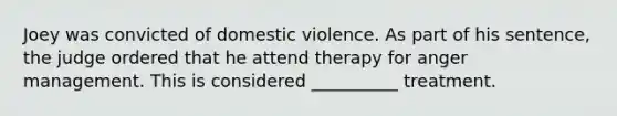 Joey was convicted of domestic violence. As part of his sentence, the judge ordered that he attend therapy for anger management. This is considered __________ treatment.