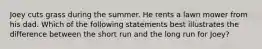 Joey cuts grass during the summer. He rents a lawn mower from his dad. Which of the following statements best illustrates the difference between the short run and the long run for Joey?