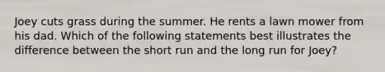 Joey cuts grass during the summer. He rents a lawn mower from his dad. Which of the following statements best illustrates the difference between the short run and the long run for Joey?