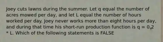 Joey cuts lawns during the summer. Let q equal the number of acres mowed per day, and let L equal the number of hours worked per day. Joey never works more than eight hours per day, and during that time his short-run production function is q = 0.2 * L. Which of the following statements is FALSE