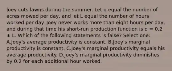 Joey cuts lawns during the summer. Let q equal the number of acres mowed per day, and let L equal the number of hours worked per day. Joey never works more than eight hours per day, and during that time his short-run production function is q = 0.2 ∗ L. Which of the following statements is false? Select one: A.Joey's average productivity is constant. B.Joey's marginal productivity is constant. C.Joey's marginal productivity equals his average productivity. D.Joey's marginal productivity diminishes by 0.2 for each additional hour worked.