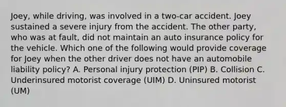 Joey, while driving, was involved in a two-car accident. Joey sustained a severe injury from the accident. The other party, who was at fault, did not maintain an auto insurance policy for the vehicle. Which one of the following would provide coverage for Joey when the other driver does not have an automobile liability policy? A. Personal injury protection (PIP) B. Collision C. Underinsured motorist coverage (UIM) D. Uninsured motorist (UM)