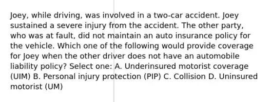 Joey, while driving, was involved in a two-car accident. Joey sustained a severe injury from the accident. The other party, who was at fault, did not maintain an auto insurance policy for the vehicle. Which one of the following would provide coverage for Joey when the other driver does not have an automobile liability policy? Select one: A. Underinsured motorist coverage (UIM) B. Personal injury protection (PIP) C. Collision D. Uninsured motorist (UM)