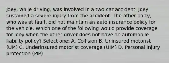 Joey, while driving, was involved in a two-car accident. Joey sustained a severe injury from the accident. The other party, who was at fault, did not maintain an auto insurance policy for the vehicle. Which one of the following would provide coverage for Joey when the other driver does not have an automobile liability policy? Select one: A. Collision B. Uninsured motorist (UM) C. Underinsured motorist coverage (UIM) D. Personal injury protection (PIP)