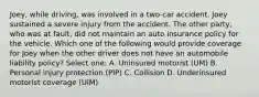 Joey, while driving, was involved in a two-car accident. Joey sustained a severe injury from the accident. The other party, who was at fault, did not maintain an auto insurance policy for the vehicle. Which one of the following would provide coverage for Joey when the other driver does not have an automobile liability policy? Select one: A. Uninsured motorist (UM) B. Personal injury protection (PIP) C. Collision D. Underinsured motorist coverage (UIM)