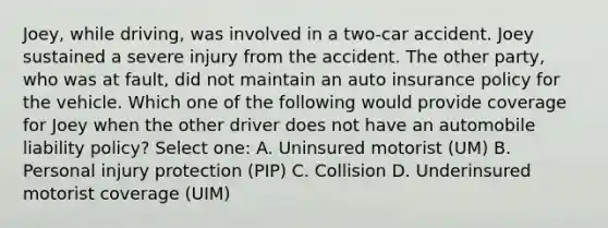 Joey, while driving, was involved in a two-car accident. Joey sustained a severe injury from the accident. The other party, who was at fault, did not maintain an auto insurance policy for the vehicle. Which one of the following would provide coverage for Joey when the other driver does not have an automobile liability policy? Select one: A. Uninsured motorist (UM) B. Personal injury protection (PIP) C. Collision D. Underinsured motorist coverage (UIM)