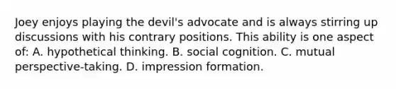 Joey enjoys playing the devil's advocate and is always stirring up discussions with his contrary positions. This ability is one aspect of: A. hypothetical thinking. B. social cognition. C. mutual perspective-taking. D. impression formation.