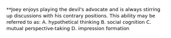 **Joey enjoys playing the devil's advocate and is always stirring up discussions with his contrary positions. This ability may be referred to as: A. hypothetical thinking B. social cognition C. mutual perspective-taking D. impression formation