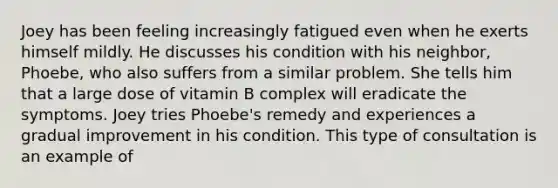 Joey has been feeling increasingly fatigued even when he exerts himself mildly. He discusses his condition with his neighbor, Phoebe, who also suffers from a similar problem. She tells him that a large dose of vitamin B complex will eradicate the symptoms. Joey tries Phoebe's remedy and experiences a gradual improvement in his condition. This type of consultation is an example of