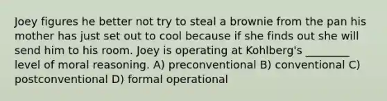 Joey figures he better not try to steal a brownie from the pan his mother has just set out to cool because if she finds out she will send him to his room. Joey is operating at Kohlberg's ________ level of moral reasoning. A) preconventional B) conventional C) postconventional D) formal operational