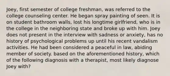 Joey, first semester of college freshman, was referred to the college counseling center. He began spray painting of seen. It is on student bathroom walls, lost his longtime girlfriend, who is in the college in the neighboring state and broke up with him. Joey does not present in the interview with sadness or anxiety, has no history of psychological problems up until his recent vandalism activities. He had been considered a peaceful in law, abiding member of society. based on the aforementioned history, which of the following diagnosis with a therapist, most likely diagnose Joey with?