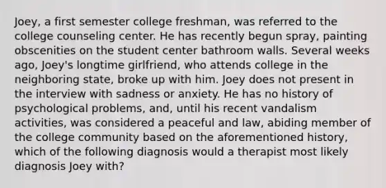 Joey, a first semester college freshman, was referred to the college counseling center. He has recently begun spray, painting obscenities on the student center bathroom walls. Several weeks ago, Joey's longtime girlfriend, who attends college in the neighboring state, broke up with him. Joey does not present in the interview with sadness or anxiety. He has no history of psychological problems, and, until his recent vandalism activities, was considered a peaceful and law, abiding member of the college community based on the aforementioned history, which of the following diagnosis would a therapist most likely diagnosis Joey with?