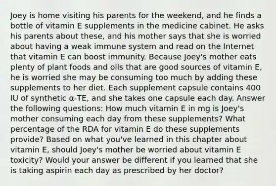 Joey is home visiting his parents for the weekend, and he finds a bottle of vitamin E supplements in the medicine cabinet. He asks his parents about these, and his mother says that she is worried about having a weak immune system and read on the Internet that vitamin E can boost immunity. Because Joey's mother eats plenty of plant foods and oils that are good sources of vitamin E, he is worried she may be consuming too much by adding these supplements to her diet. Each supplement capsule contains 400 IU of synthetic α-TE, and she takes one capsule each day. Answer the following questions: How much vitamin E in mg is Joey's mother consuming each day from these supplements? What percentage of the RDA for vitamin E do these supplements provide? Based on what you've learned in this chapter about vitamin E, should Joey's mother be worried about vitamin E toxicity? Would your answer be different if you learned that she is taking aspirin each day as prescribed by her doctor?