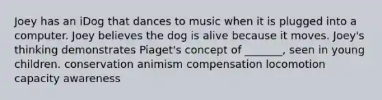 Joey has an iDog that dances to music when it is plugged into a computer. Joey believes the dog is alive because it moves. Joey's thinking demonstrates Piaget's concept of _______, seen in young children. conservation animism compensation locomotion capacity awareness