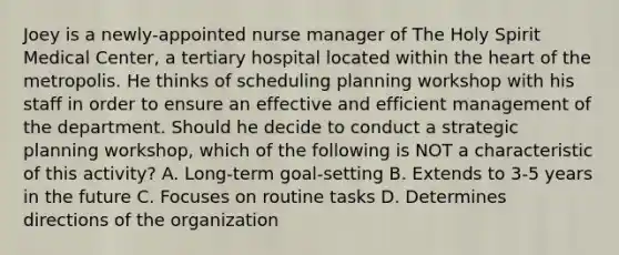 Joey is a newly-appointed nurse manager of The Holy Spirit Medical Center, a tertiary hospital located within the heart of the metropolis. He thinks of scheduling planning workshop with his staff in order to ensure an effective and efficient management of the department. Should he decide to conduct a strategic planning workshop, which of the following is NOT a characteristic of this activity? A. Long-term goal-setting B. Extends to 3-5 years in the future C. Focuses on routine tasks D. Determines directions of the organization