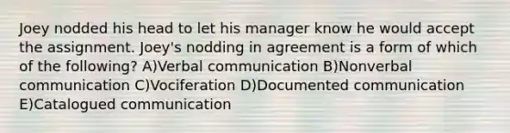 Joey nodded his head to let his manager know he would accept the assignment. Joey's nodding in agreement is a form of which of the following? A)Verbal communication B)Nonverbal communication C)Vociferation D)Documented communication E)Catalogued communication