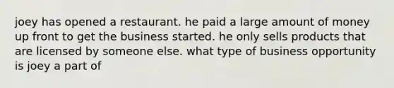 joey has opened a restaurant. he paid a large amount of money up front to get the business started. he only sells products that are licensed by someone else. what type of business opportunity is joey a part of