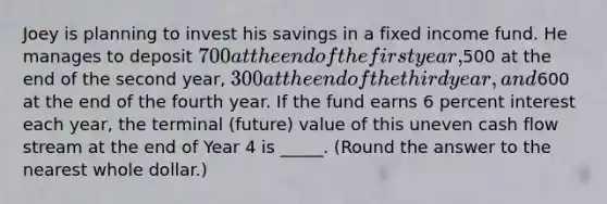 Joey is planning to invest his savings in a fixed income fund. He manages to deposit 700 at the end of the first year,500 at the end of the second year, 300 at the end of the third year, and600 at the end of the fourth year. If the fund earns 6 percent interest each year, the terminal (future) value of this uneven cash flow stream at the end of Year 4 is _____. (Round the answer to the nearest whole dollar.)