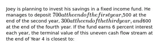 Joey is planning to invest his savings in a fixed income fund. He manages to deposit 700 at the end of the first year,500 at the end of the second year, 300 at the end of the third year, and600 at the end of the fourth year. If the fund earns 6 percent interest each year, the terminal value of this uneven cash flow stream at the end of Year 4 is closest to: