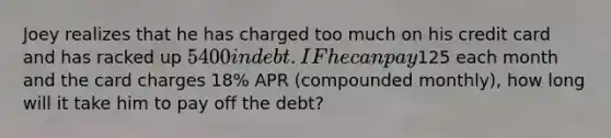 Joey realizes that he has charged too much on his credit card and has racked up 5400 in debt. IF he can pay125 each month and the card charges 18% APR (compounded monthly), how long will it take him to pay off the debt?