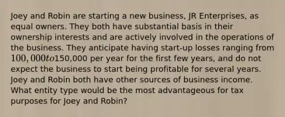 Joey and Robin are starting a new business, JR Enterprises, as equal owners. They both have substantial basis in their ownership interests and are actively involved in the operations of the business. They anticipate having start-up losses ranging from 100,000 to150,000 per year for the first few years, and do not expect the business to start being profitable for several years. Joey and Robin both have other sources of business income. What entity type would be the most advantageous for tax purposes for Joey and Robin?