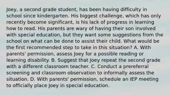 Joey, a second grade student, has been having difficulty in school since kindergarten. His biggest challenge, which has only recently become significant, is his lack of progress in learning how to read. His parents are wary of having their son involved with special education, but they want some suggestions from the school on what can be done to assist their child. What would be the first recommended step to take in this situation? A. With parents' permission, assess Joey for a possible reading or learning disability. B. Suggest that Joey repeat the second grade with a different classroom teacher. C. Conduct a prereferral screening and classroom observation to informally assess the situation. D. With parents' permission, schedule an IEP meeting to officially place Joey in special education.