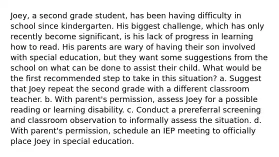 Joey, a second grade student, has been having difficulty in school since kindergarten. His biggest challenge, which has only recently become significant, is his lack of progress in learning how to read. His parents are wary of having their son involved with special education, but they want some suggestions from the school on what can be done to assist their child. What would be the first recommended step to take in this situation? a. Suggest that Joey repeat the second grade with a different classroom teacher. b. With parent's permission, assess Joey for a possible reading or learning disability. c. Conduct a prereferral screening and classroom observation to informally assess the situation. d. With parent's permission, schedule an IEP meeting to officially place Joey in special education.