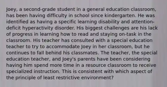 Joey, a second-grade student in a general education classroom, has been having difficulty in school since kindergarten. He was identified as having a specific learning disability and attention-deficit hyperactivity disorder. His biggest challenges are his lack of progress in learning how to read and staying on-task in the classroom. His teacher has consulted with a special education teacher to try to accommodate Joey in her classroom, but he continues to fall behind his classmates. The teacher, the special education teacher, and Joey's parents have been considering having him spend more time in a resource classroom to receive specialized instruction. This is consistent with which aspect of the principle of least restrictive environment?