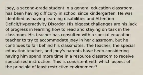 Joey, a second-grade student in a general education classroom, has been having difficulty in school since kindergarten. He was identified as having learning disabilities and Attention Deficit/Hyperactivity Disorder. His biggest challenges are his lack of progress in learning how to read and staying on-task in the classroom. His teacher has consulted with a special education teacher to try to accommodate Joey in her classroom, but he continues to fall behind his classmates. The teacher, the special education teacher, and Joey's parents have been considering having him spend more time in a resource classroom to receive specialized instruction. This is consistent with which aspect of the principle of least restrictive environment?