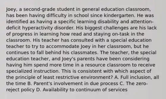 Joey, a second-grade student in general education classroom, has been having difficulty in school since kindergarten. He was identified as having a specific learning disability and attention-deficit hyperactivity disorder. His biggest challenges are his lack of progress in learning how read and staying on-task in the classroom. His teacher has consulted with a special education teacher to try to accommodate Joey in her classroom, but he continues to fall behind his classmates. The teacher, the special education teacher, and Joey's parents have been considering having him spend more time in a resource classroom to receive specialized instruction. This is consistent with which aspect of the principle of least restrictive environment? A. Full inclusion, all the time B. Parent's involvement in due process C. The zero-reject policy D. Availability to continuum of services