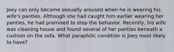 Joey can only become sexually aroused when he is wearing his wife's panties. Although she had caught him earlier wearing her panties, he had promised to stop the behavior. Recently, his wife was cleaning house and found several of her panties beneath a cushion on the sofa. What paraphilic condition is Joey most likely to have?