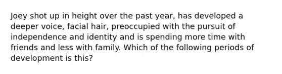 Joey shot up in height over the past year, has developed a deeper voice, facial hair, preoccupied with the pursuit of independence and identity and is spending more time with friends and less with family. Which of the following periods of development is this?