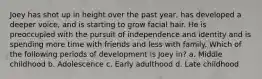 Joey has shot up in height over the past year, has developed a deeper voice, and is starting to grow facial hair. He is preoccupied with the pursuit of independence and identity and is spending more time with friends and less with family. Which of the following periods of development is Joey in? a. Middle childhood b. Adolescence c. Early adulthood d. Late childhood