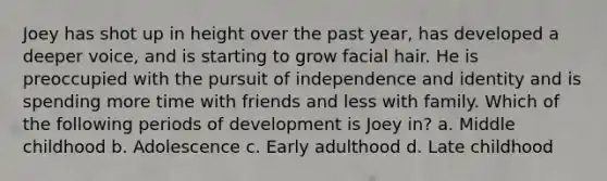 Joey has shot up in height over the past year, has developed a deeper voice, and is starting to grow facial hair. He is preoccupied with the pursuit of independence and identity and is spending more time with friends and less with family. Which of the following periods of development is Joey in? a. Middle childhood b. Adolescence c. Early adulthood d. Late childhood