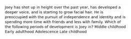Joey has shot up in height over the past year, has developed a deeper voice, and is starting to grow facial hair. He is preoccupied with the pursuit of independence and identity and is spending more time with friends and less with family. Which of the following periods of development is Joey in? Middle childhood Early adulthood Adolescence Late childhood