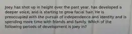 Joey has shot up in height over the past year, has developed a deeper voice, and is starting to grow facial hair. He is preoccupied with the pursuit of independence and identity and is spending more time with friends and family. Which of the following periods of development is Joey in?