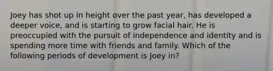 Joey has shot up in height over the past year, has developed a deeper voice, and is starting to grow facial hair. He is preoccupied with the pursuit of independence and identity and is spending more time with friends and family. Which of the following periods of development is Joey in?