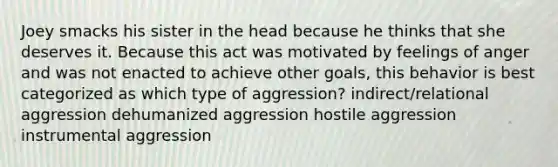 Joey smacks his sister in the head because he thinks that she deserves it. Because this act was motivated by feelings of anger and was not enacted to achieve other goals, this behavior is best categorized as which type of aggression? indirect/relational aggression dehumanized aggression hostile aggression instrumental aggression