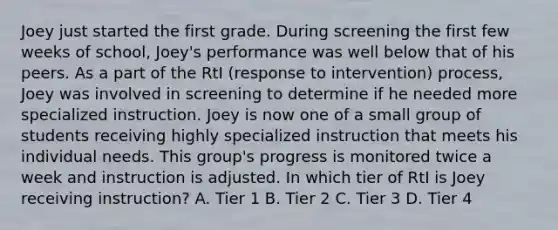 Joey just started the first grade. During screening the first few weeks of school, Joey's performance was well below that of his peers. As a part of the RtI (response to intervention) process, Joey was involved in screening to determine if he needed more specialized instruction. Joey is now one of a small group of students receiving highly specialized instruction that meets his individual needs. This group's progress is monitored twice a week and instruction is adjusted. In which tier of RtI is Joey receiving instruction? A. Tier 1 B. Tier 2 C. Tier 3 D. Tier 4